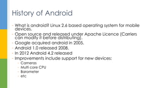 - What is android? Linux 2.6 based operating system for mobile
devices.
- Open source and released under Apache Licence (Carriers
can modify it before distributing).
- Google acquired android in 2005.
- Android 1.0 released 2008.
- In 2012 Android 4.2 released
- Improvements include support for new devices:
- Cameras
- Multi core CPU
- Barometer
- etc
History of Android
 