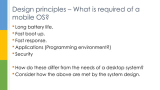  Long battery life.
 Fast boot up.
 Fast response.
 Applications (Programming environment?)
 Security
 How do these differ from the needs of a desktop system?
 Consider how the above are met by the system design.
Design principles – What is required of a
mobile OS?
 