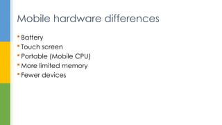  Battery
 Touch screen
 Portable (Mobile CPU)
 More limited memory
 Fewer devices
Mobile hardware differences
 