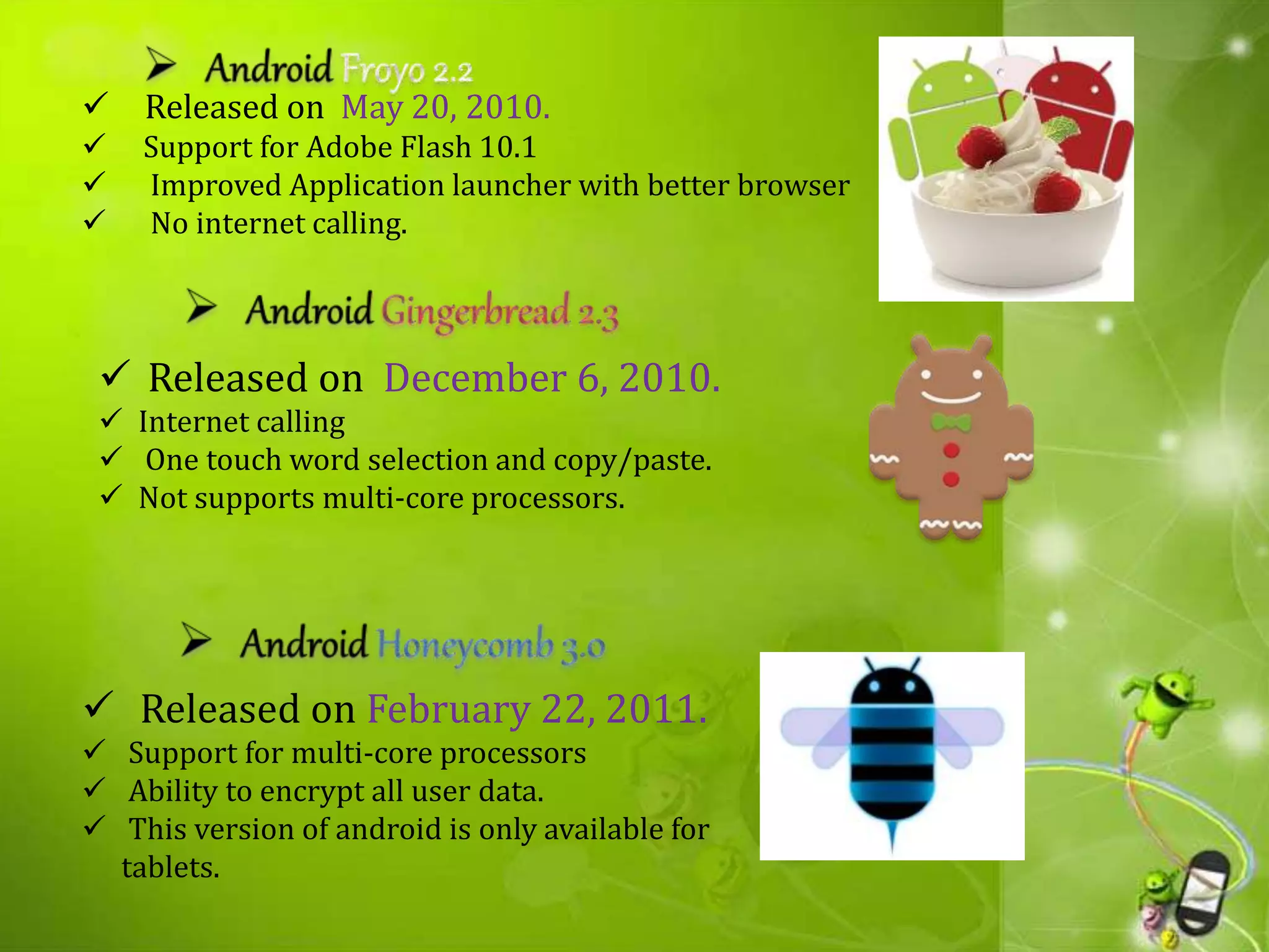  Released on May 20, 2010.
 Support for Adobe Flash 10.1
 Improved Application launcher with better browser
 No internet calling.
 Released on December 6, 2010.
 Internet calling
 One touch word selection and copy/paste.
 Not supports multi-core processors.
 Released on February 22, 2011.
 Support for multi-core processors
 Ability to encrypt all user data.
 This version of android is only available for
tablets.
 