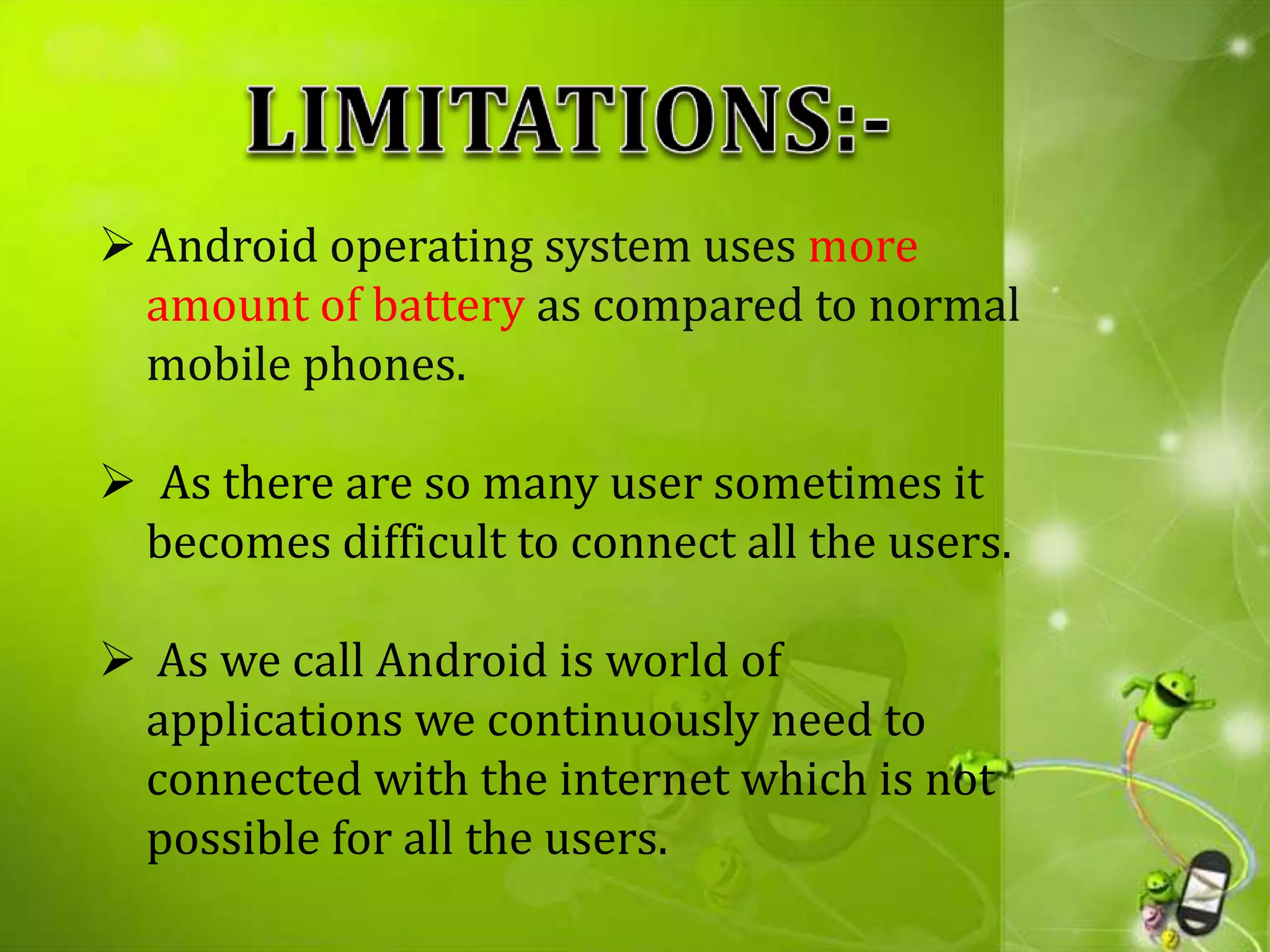  Android operating system uses more
amount of battery as compared to normal
mobile phones.
 As there are so many user sometimes it
becomes difficult to connect all the users.
 As we call Android is world of
applications we continuously need to
connected with the internet which is not
possible for all the users.
 