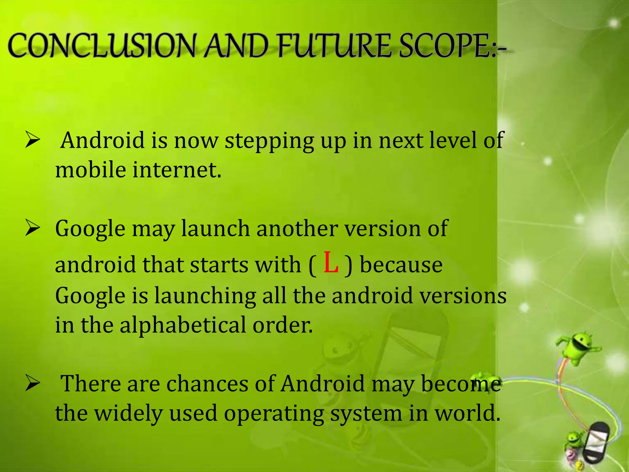  Android is now stepping up in next level of
mobile internet.
 Google may launch another version of
android that starts with ( L ) because
Google is launching all the android versions
in the alphabetical order.
 There are chances of Android may become
the widely used operating system in world.
 