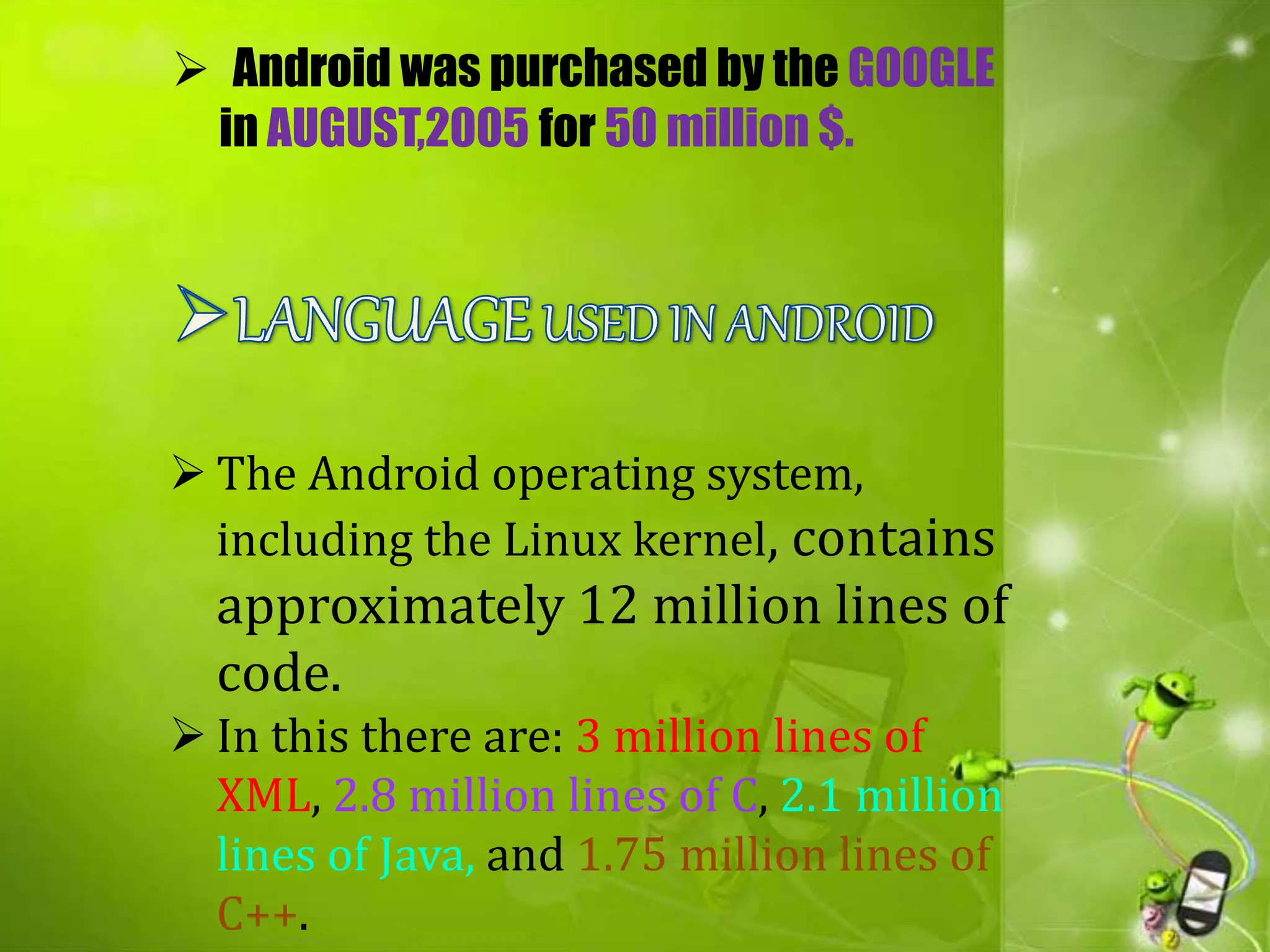  The Android operating system,
including the Linux kernel, contains
approximately 12 million lines of
code.
 In this there are: 3 million lines of
XML, 2.8 million lines of C, 2.1 million
lines of Java, and 1.75 million lines of
C++.
 Android was purchased by the GOOGLE
in AUGUST,2005 for 50 million $.
 