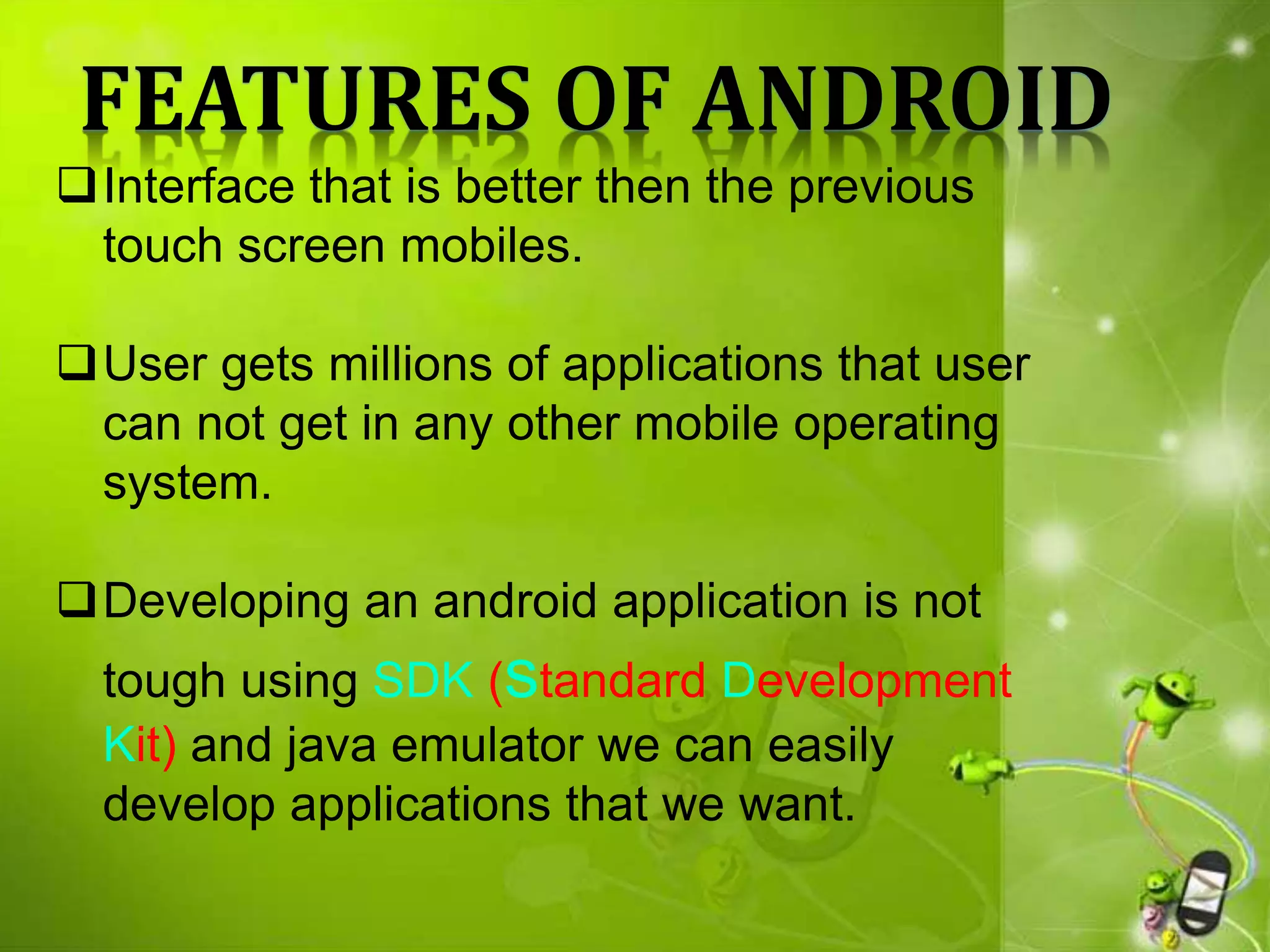 FEATURES OF ANDROID
Interface that is better then the previous
touch screen mobiles.
User gets millions of applications that user
can not get in any other mobile operating
system.
Developing an android application is not
tough using SDK (standard Development
Kit) and java emulator we can easily
develop applications that we want.
 