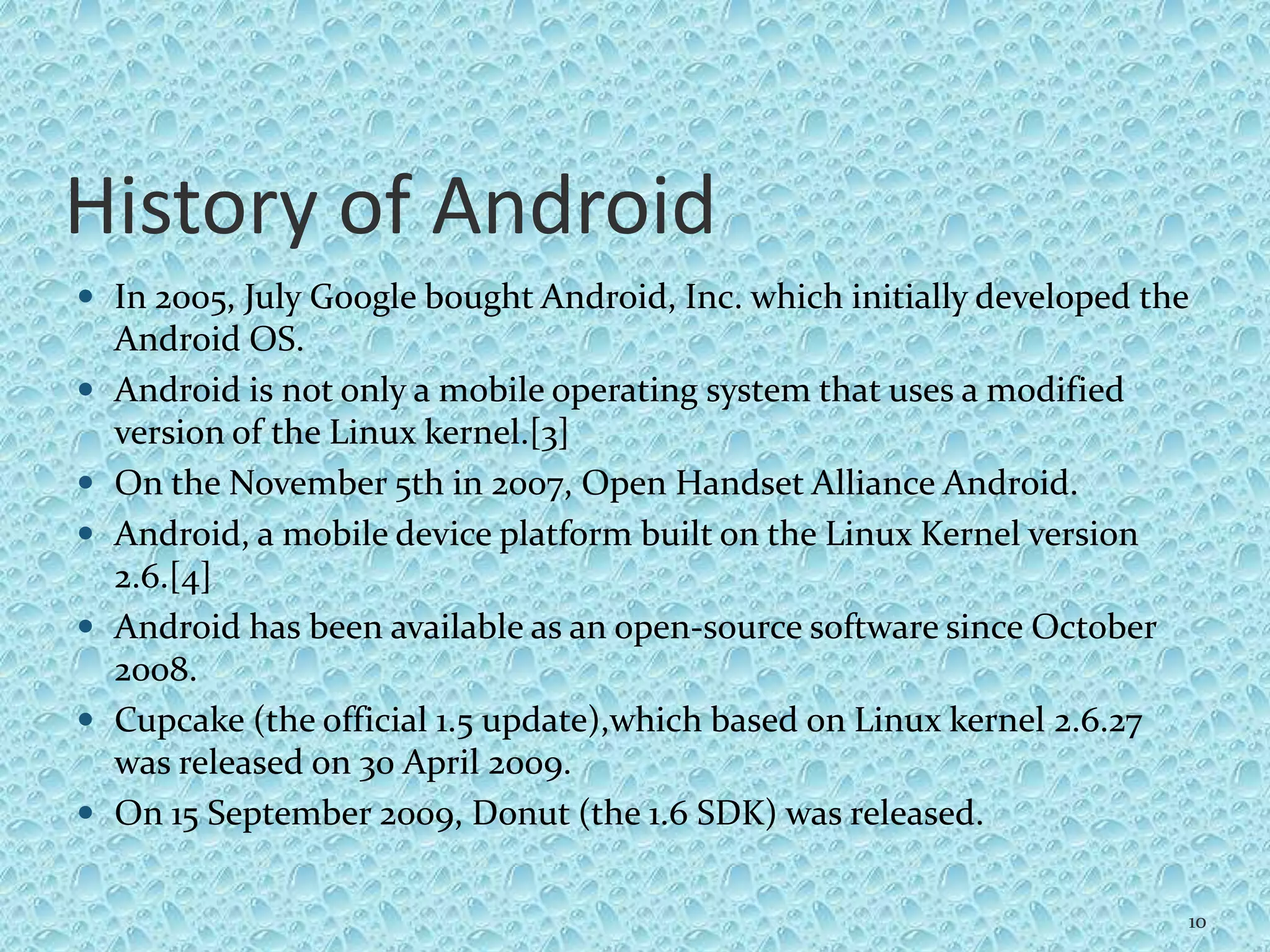 History of Android
 In 2005, July Google bought Android, Inc. which initially developed the
Android OS.
 Android is not only a mobile operating system that uses a modified
version of the Linux kernel.[3]
 On the November 5th in 2007, Open Handset Alliance Android.
 Android, a mobile device platform built on the Linux Kernel version
2.6.[4]
 Android has been available as an open-source software since October
2008.
 Cupcake (the official 1.5 update),which based on Linux kernel 2.6.27
was released on 30 April 2009.
 On 15 September 2009, Donut (the 1.6 SDK) was released.
10
 