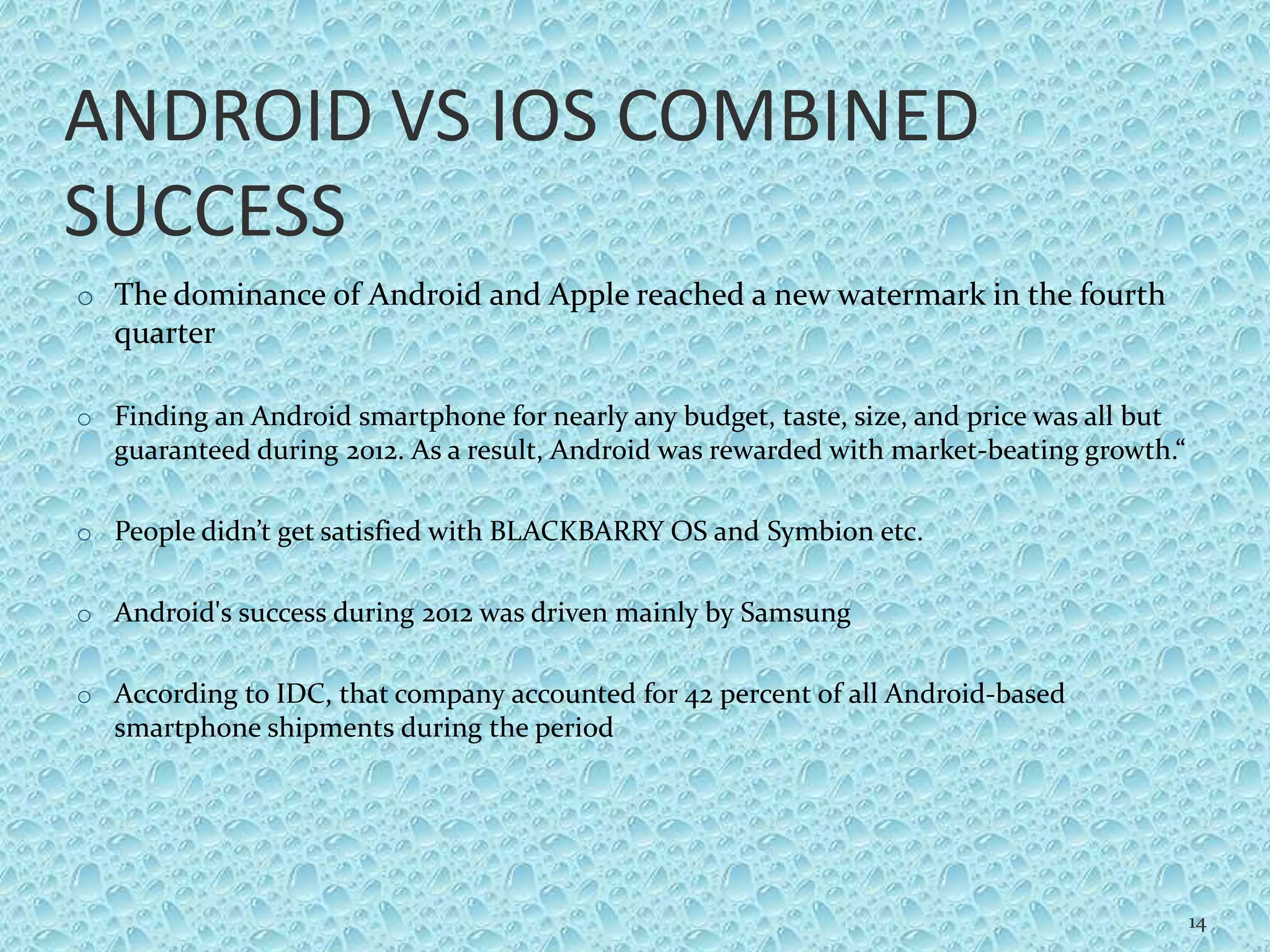 ANDROID VS IOS COMBINED
SUCCESS
o The dominance of Android and Apple reached a new watermark in the fourth
quarter
o Finding an Android smartphone for nearly any budget, taste, size, and price was all but
guaranteed during 2012. As a result, Android was rewarded with market-beating growth.“
o People didn’t get satisfied with BLACKBARRY OS and Symbion etc.
o Android's success during 2012 was driven mainly by Samsung
o According to IDC, that company accounted for 42 percent of all Android-based
smartphone shipments during the period
14
 