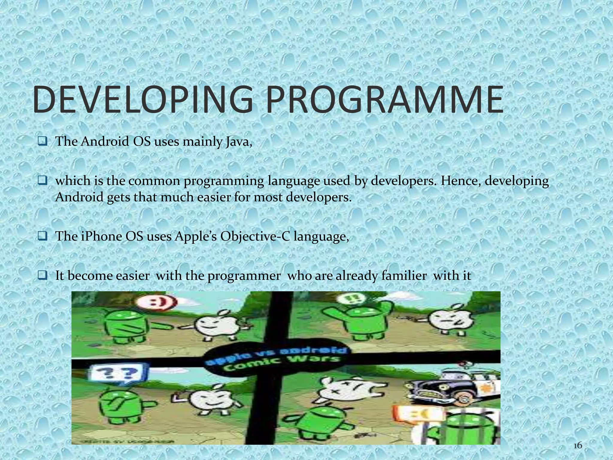 DEVELOPING PROGRAMME
 The Android OS uses mainly Java,
 which is the common programming language used by developers. Hence, developing
Android gets that much easier for most developers.
 The iPhone OS uses Apple’s Objective-C language,
 It become easier with the programmer who are already familier with it
16
 