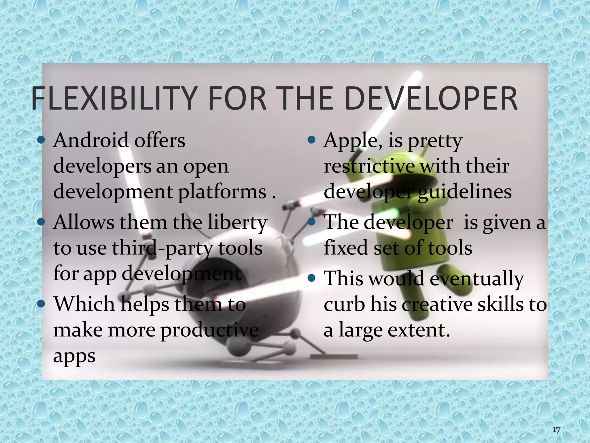 FLEXIBILITY FOR THE DEVELOPER
 Android offers
developers an open
development platforms .
 Allows them the liberty
to use third-party tools
for app development
 Which helps them to
make more productive
apps
 Apple, is pretty
restrictive with their
developer guidelines
 The developer is given a
fixed set of tools
 This would eventually
curb his creative skills to
a large extent.
17
 