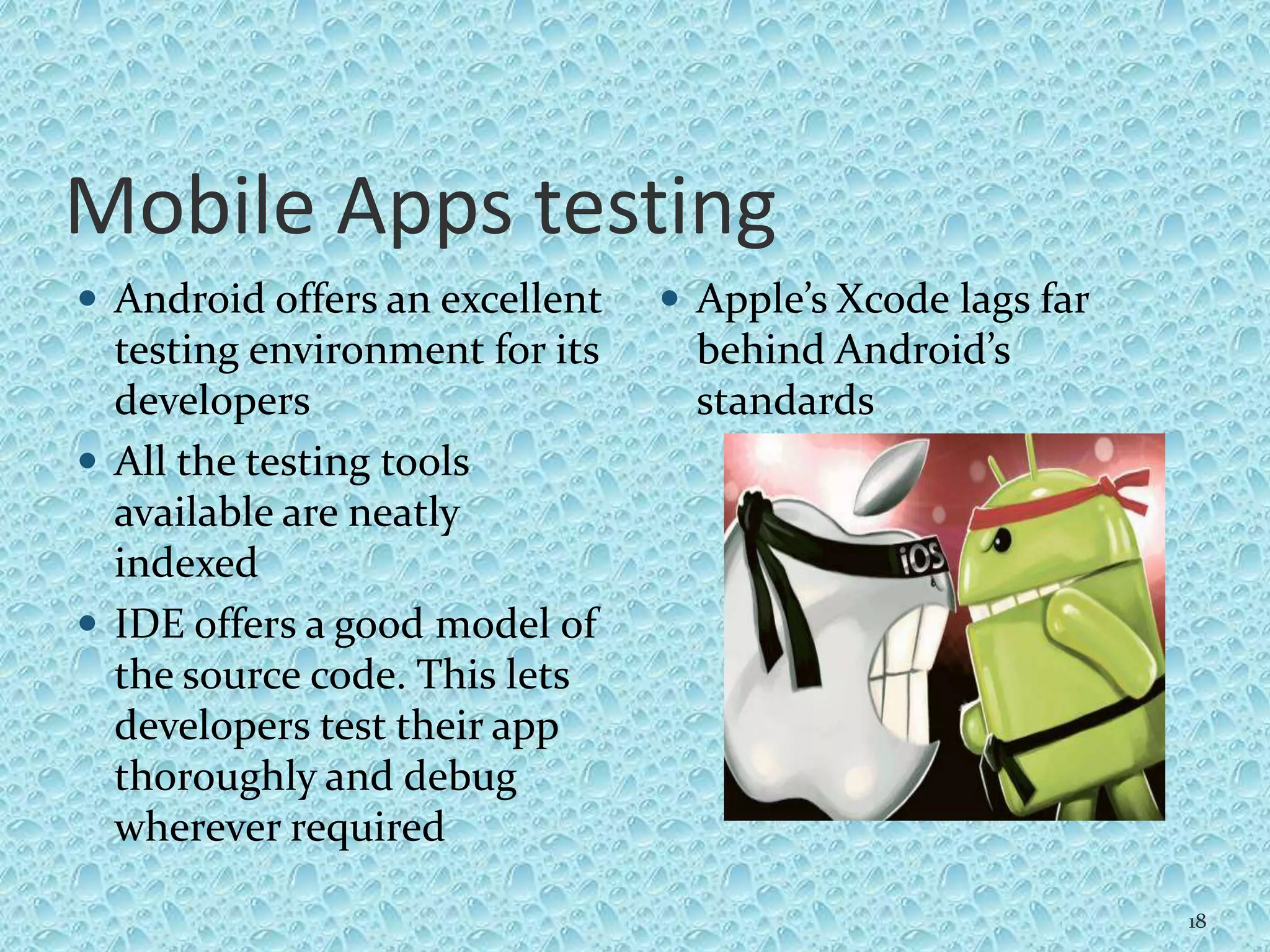 Mobile Apps testing
 Android offers an excellent
testing environment for its
developers
 All the testing tools
available are neatly
indexed
 IDE offers a good model of
the source code. This lets
developers test their app
thoroughly and debug
wherever required
 Apple’s Xcode lags far
behind Android’s
standards
18
 