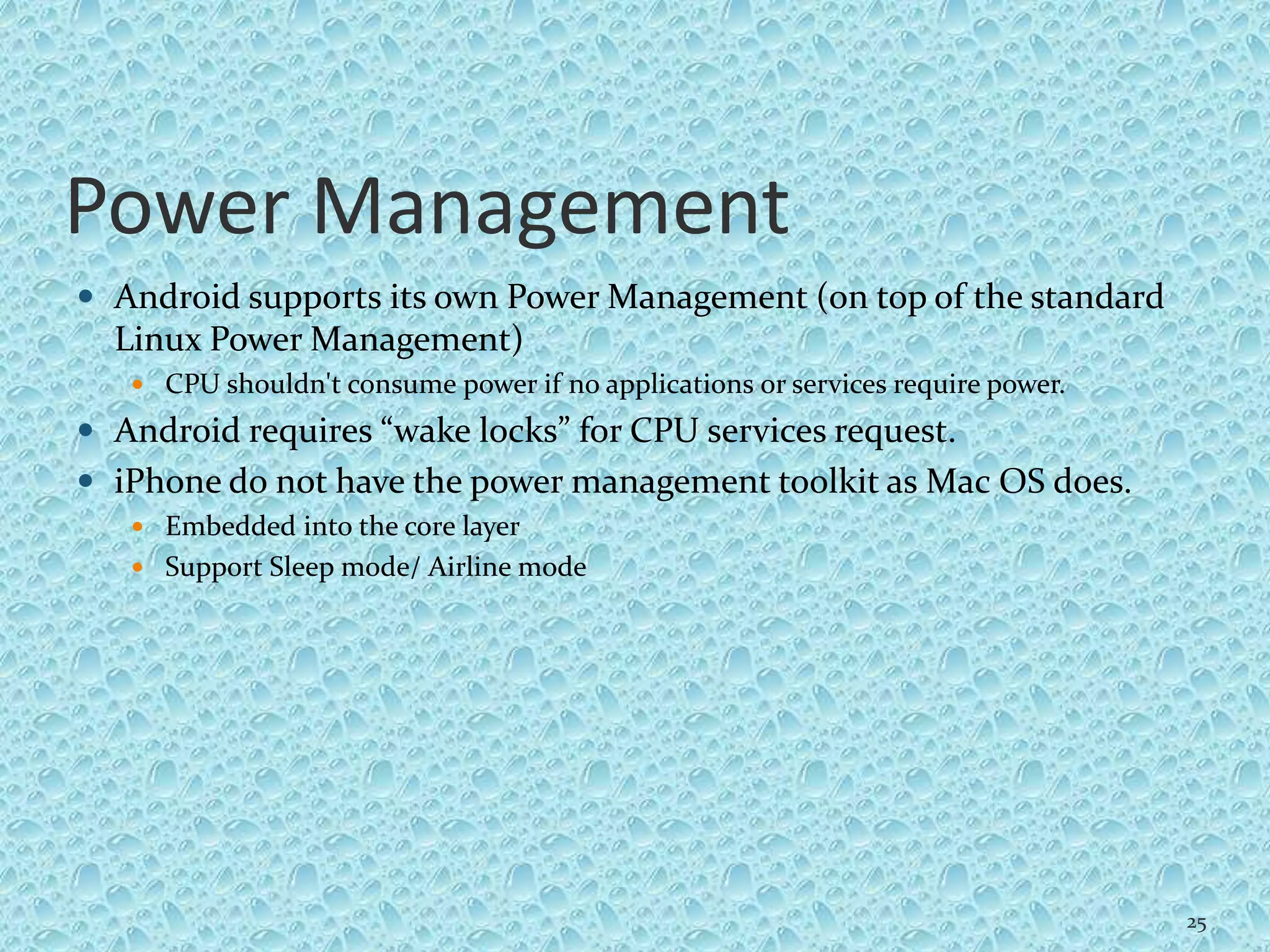 Power Management
 Android supports its own Power Management (on top of the standard
Linux Power Management)
 CPU shouldn't consume power if no applications or services require power.
 Android requires “wake locks” for CPU services request.
 iPhone do not have the power management toolkit as Mac OS does.
 Embedded into the core layer
 Support Sleep mode/ Airline mode
25
 