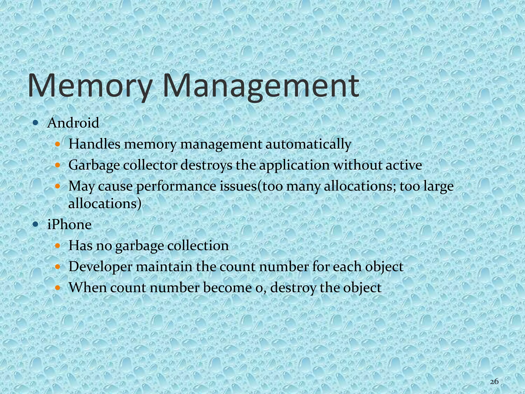 Memory Management
 Android
 Handles memory management automatically
 Garbage collector destroys the application without active
 May cause performance issues(too many allocations; too large
allocations)
 iPhone
 Has no garbage collection
 Developer maintain the count number for each object
 When count number become 0, destroy the object
26
 