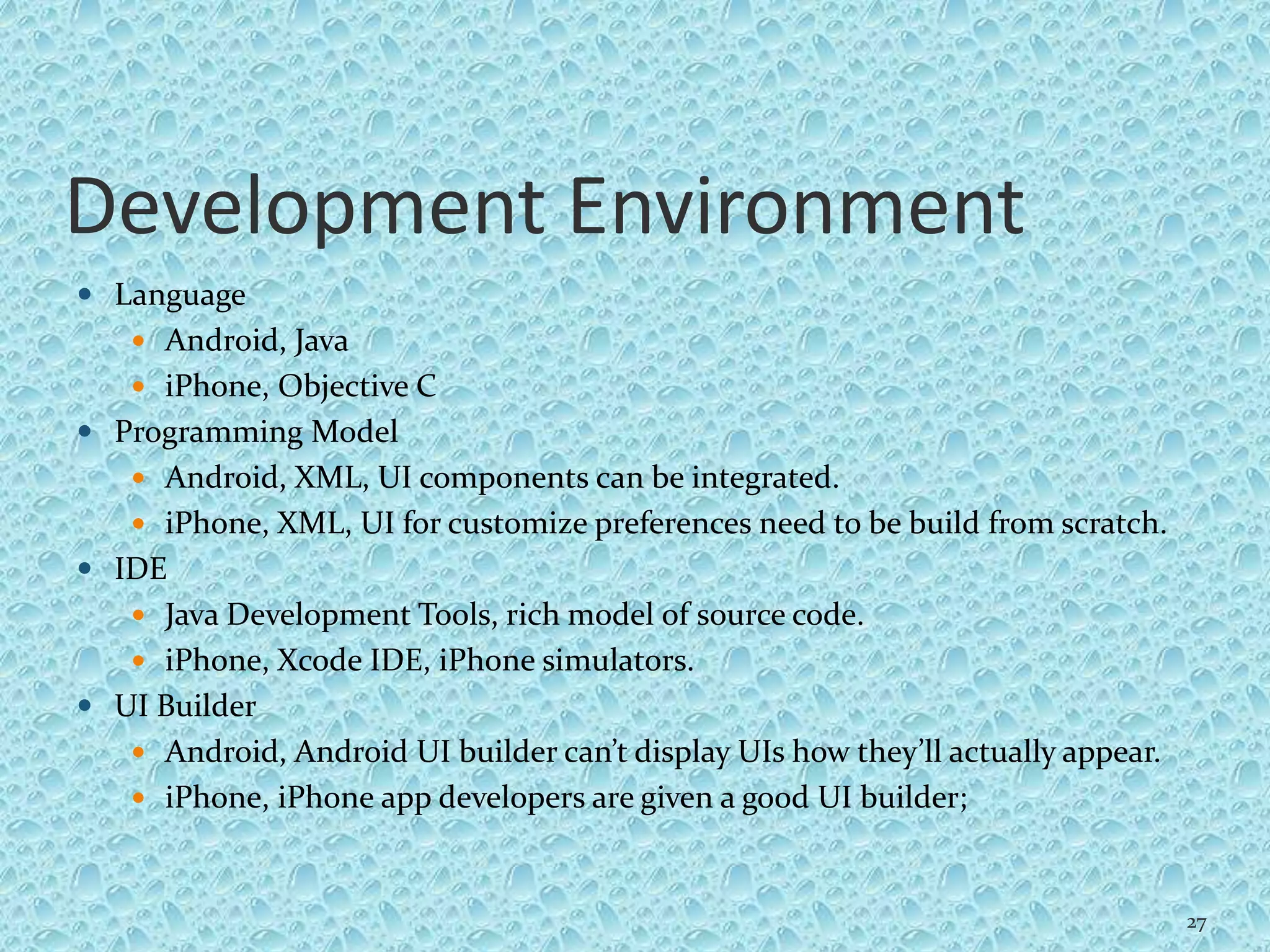 Development Environment
 Language
 Android, Java
 iPhone, Objective C
 Programming Model
 Android, XML, UI components can be integrated.
 iPhone, XML, UI for customize preferences need to be build from scratch.
 IDE
 Java Development Tools, rich model of source code.
 iPhone, Xcode IDE, iPhone simulators.
 UI Builder
 Android, Android UI builder can’t display UIs how they’ll actually appear.
 iPhone, iPhone app developers are given a good UI builder;
27
 