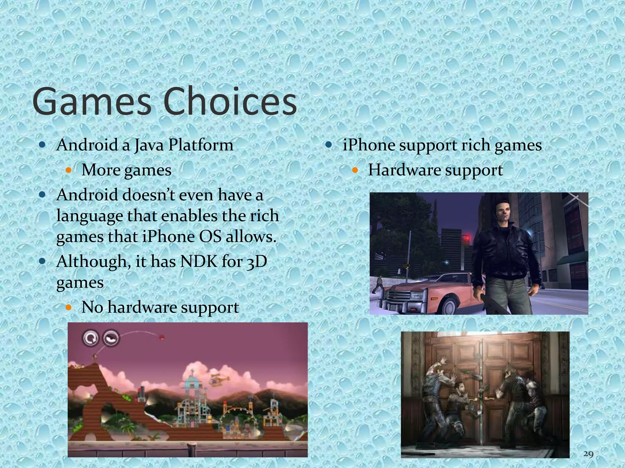 Games Choices
 Android a Java Platform
 More games
 Android doesn’t even have a
language that enables the rich
games that iPhone OS allows.
 Although, it has NDK for 3D
games
 No hardware support
 iPhone support rich games
 Hardware support
29
 