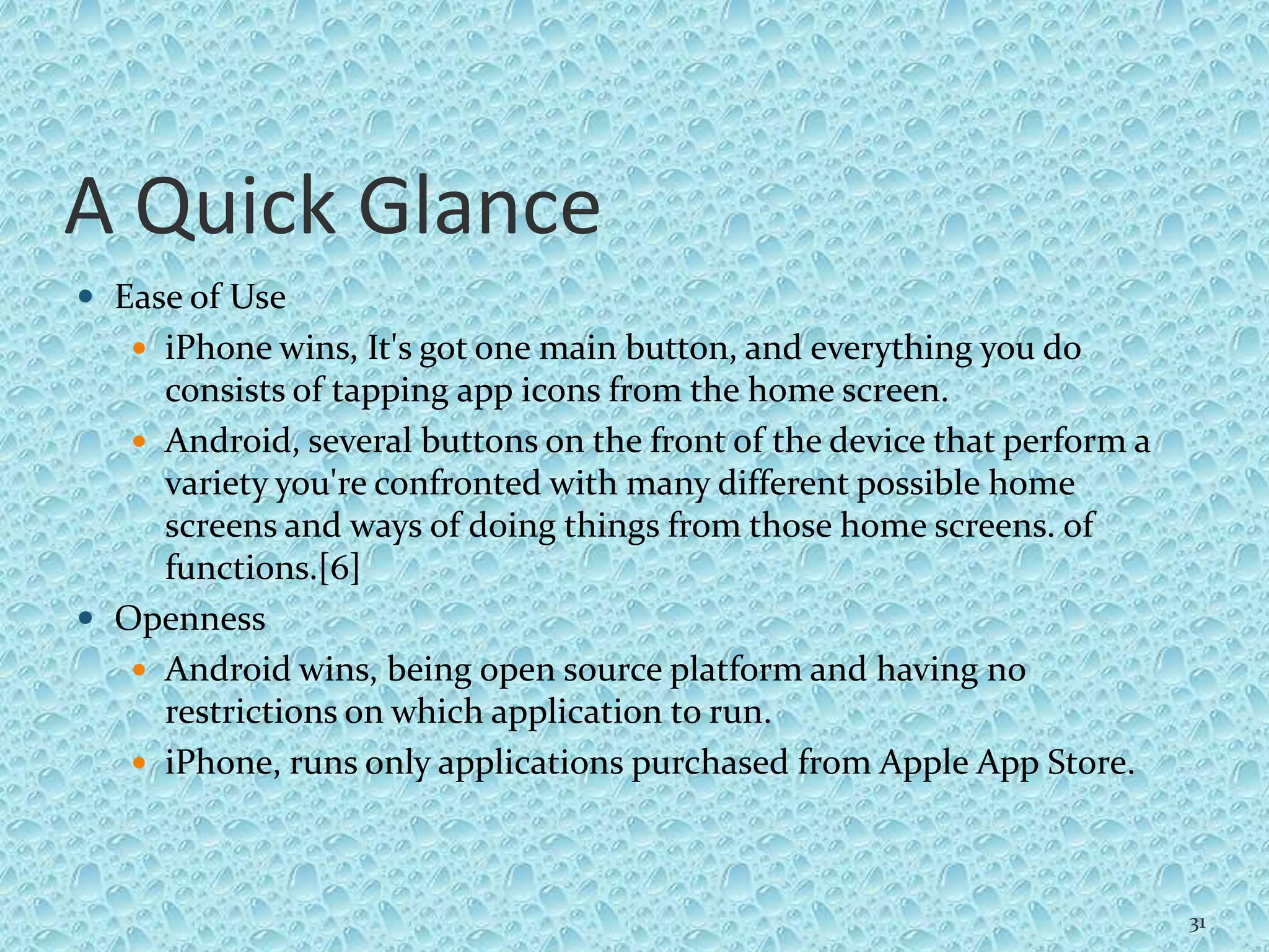 A Quick Glance
 Ease of Use
 iPhone wins, It's got one main button, and everything you do
consists of tapping app icons from the home screen.
 Android, several buttons on the front of the device that perform a
variety you're confronted with many different possible home
screens and ways of doing things from those home screens. of
functions.[6]
 Openness
 Android wins, being open source platform and having no
restrictions on which application to run.
 iPhone, runs only applications purchased from Apple App Store.
31
 