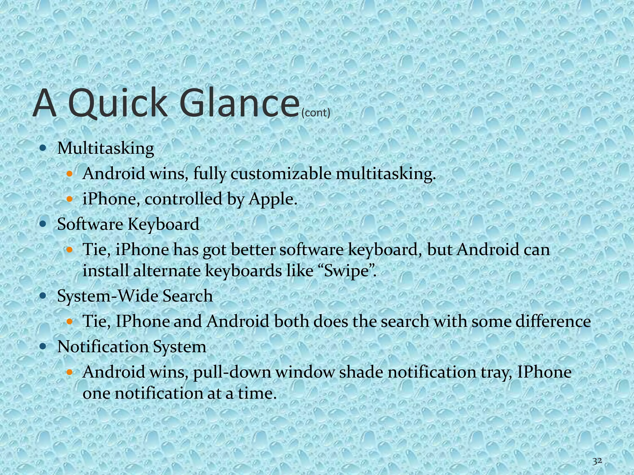 A Quick Glance(cont)
 Multitasking
 Android wins, fully customizable multitasking.
 iPhone, controlled by Apple.
 Software Keyboard
 Tie, iPhone has got better software keyboard, but Android can
install alternate keyboards like “Swipe”.
 System-Wide Search
 Tie, IPhone and Android both does the search with some difference
 Notification System
 Android wins, pull-down window shade notification tray, IPhone
one notification at a time.
32
 