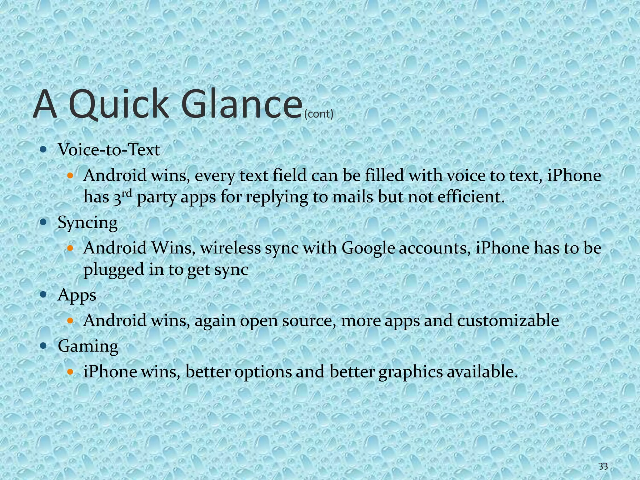 A Quick Glance(cont)
 Voice-to-Text
 Android wins, every text field can be filled with voice to text, iPhone
has 3rd party apps for replying to mails but not efficient.
 Syncing
 Android Wins, wireless sync with Google accounts, iPhone has to be
plugged in to get sync
 Apps
 Android wins, again open source, more apps and customizable
 Gaming
 iPhone wins, better options and better graphics available.
33
 