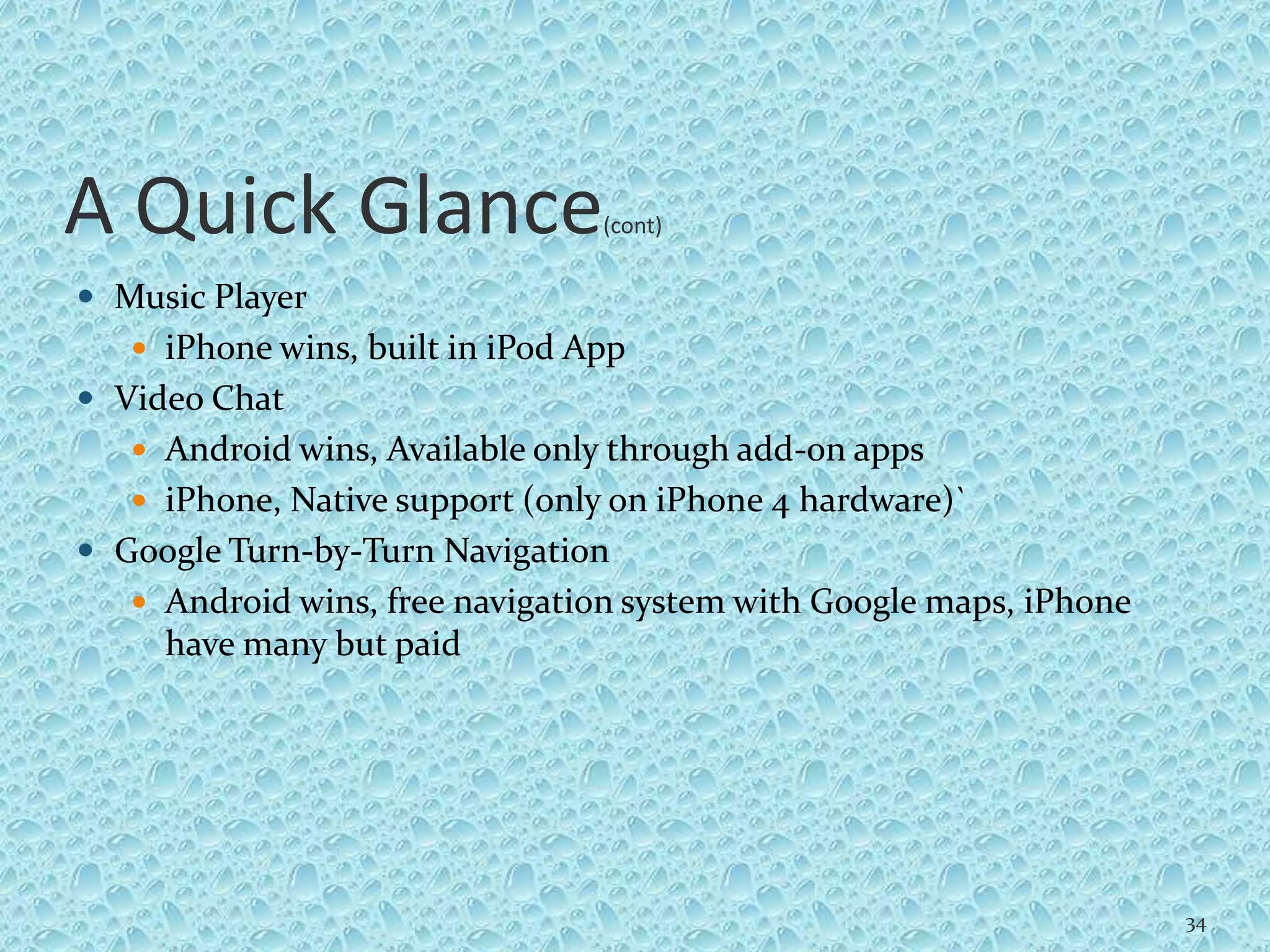 A Quick Glance(cont)
 Music Player
 iPhone wins, built in iPod App
 Video Chat
 Android wins, Available only through add-on apps
 iPhone, Native support (only on iPhone 4 hardware)`
 Google Turn-by-Turn Navigation
 Android wins, free navigation system with Google maps, iPhone
have many but paid
34
 