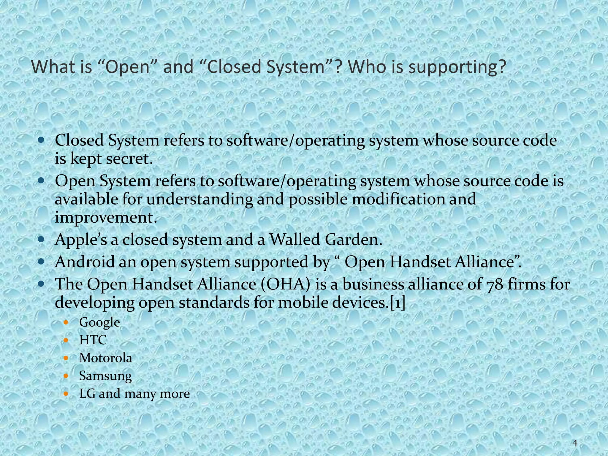 What is “Open” and “Closed System”? Who is supporting?
 Closed System refers to software/operating system whose source code
is kept secret.
 Open System refers to software/operating system whose source code is
available for understanding and possible modification and
improvement.
 Apple’s a closed system and a Walled Garden.
 Android an open system supported by “ Open Handset Alliance”.
 The Open Handset Alliance (OHA) is a business alliance of 78 firms for
developing open standards for mobile devices.[1]
 Google
 HTC
 Motorola
 Samsung
 LG and many more
4
 