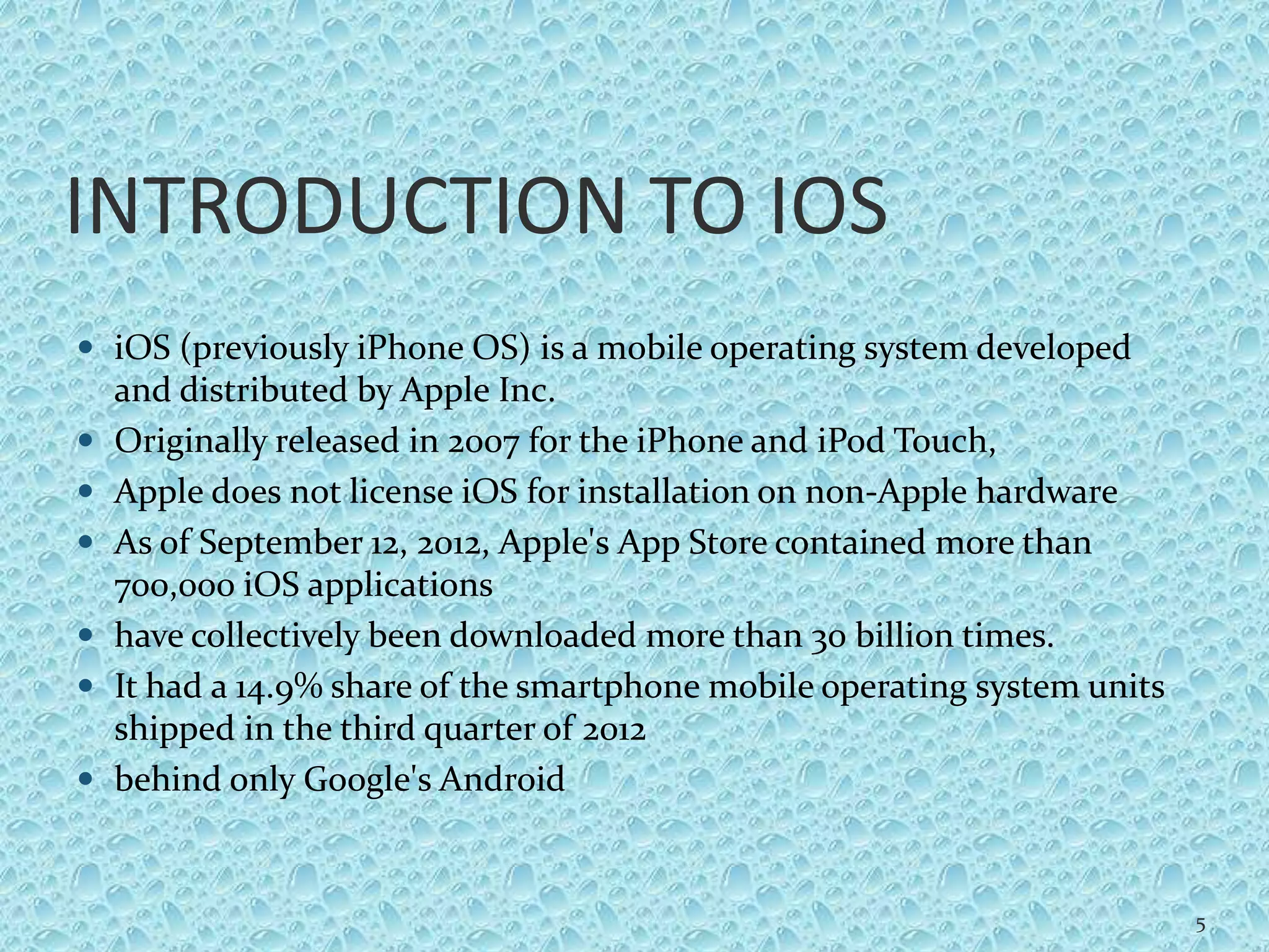 INTRODUCTION TO IOS
 iOS (previously iPhone OS) is a mobile operating system developed
and distributed by Apple Inc.
 Originally released in 2007 for the iPhone and iPod Touch,
 Apple does not license iOS for installation on non-Apple hardware
 As of September 12, 2012, Apple's App Store contained more than
700,000 iOS applications
 have collectively been downloaded more than 30 billion times.
 It had a 14.9% share of the smartphone mobile operating system units
shipped in the third quarter of 2012
 behind only Google's Android
5
 