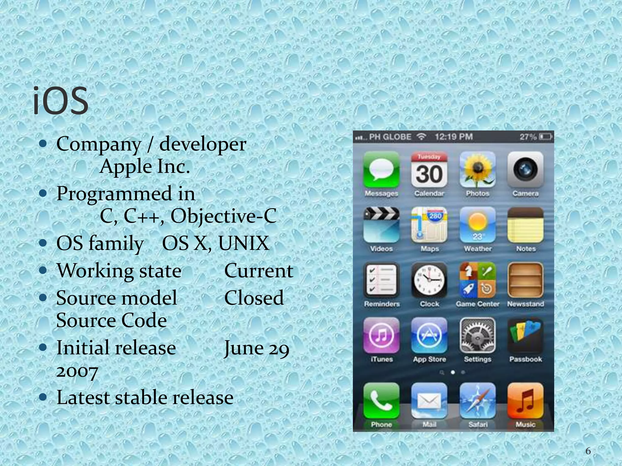 iOS
 Company / developer
Apple Inc.
 Programmed in
C, C++, Objective-C
 OS family OS X, UNIX
 Working state Current
 Source model Closed
Source Code
 Initial release June 29
2007
 Latest stable release
6
 
