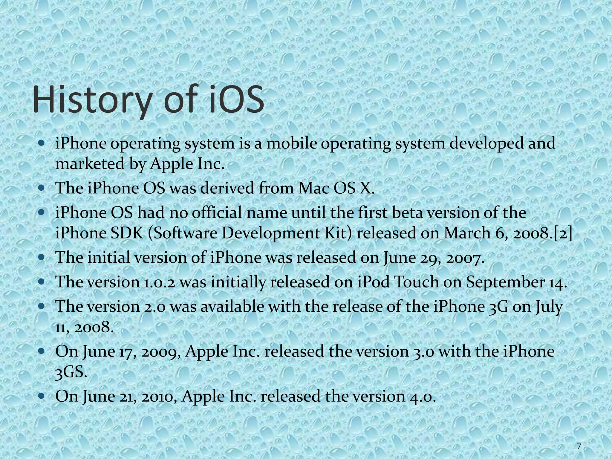 History of iOS
 iPhone operating system is a mobile operating system developed and
marketed by Apple Inc.
 The iPhone OS was derived from Mac OS X.
 iPhone OS had no official name until the first beta version of the
iPhone SDK (Software Development Kit) released on March 6, 2008.[2]
 The initial version of iPhone was released on June 29, 2007.
 The version 1.0.2 was initially released on iPod Touch on September 14.
 The version 2.0 was available with the release of the iPhone 3G on July
11, 2008.
 On June 17, 2009, Apple Inc. released the version 3.0 with the iPhone
3GS.
 On June 21, 2010, Apple Inc. released the version 4.0.
7
 