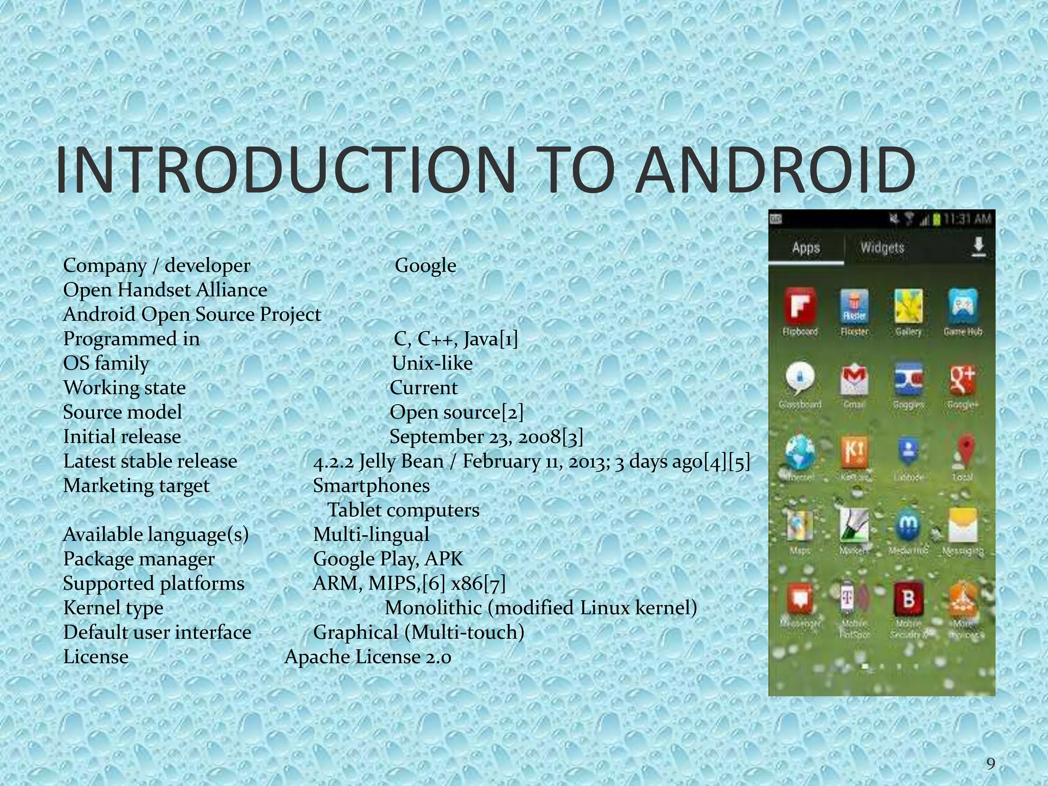 INTRODUCTION TO ANDROID
Company / developer Google
Open Handset Alliance
Android Open Source Project
Programmed in C, C++, Java[1]
OS family Unix-like
Working state Current
Source model Open source[2]
Initial release September 23, 2008[3]
Latest stable release 4.2.2 Jelly Bean / February 11, 2013; 3 days ago[4][5]
Marketing target Smartphones
Tablet computers
Available language(s) Multi-lingual
Package manager Google Play, APK
Supported platforms ARM, MIPS,[6] x86[7]
Kernel type Monolithic (modified Linux kernel)
Default user interface Graphical (Multi-touch)
License Apache License 2.0
9
 