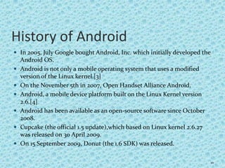 History of Android
 In 2005, July Google bought Android, Inc. which initially developed the
Android OS.
 Android is not only a mobile operating system that uses a modified
version of the Linux kernel.[3]
 On the November 5th in 2007, Open Handset Alliance Android.
 Android, a mobile device platform built on the Linux Kernel version
2.6.[4]
 Android has been available as an open-source software since October
2008.
 Cupcake (the official 1.5 update),which based on Linux kernel 2.6.27
was released on 30 April 2009.
 On 15 September 2009, Donut (the 1.6 SDK) was released.
10
 