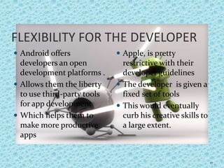 FLEXIBILITY FOR THE DEVELOPER
 Android offers
developers an open
development platforms .
 Allows them the liberty
to use third-party tools
for app development
 Which helps them to
make more productive
apps
 Apple, is pretty
restrictive with their
developer guidelines
 The developer is given a
fixed set of tools
 This would eventually
curb his creative skills to
a large extent.
17
 