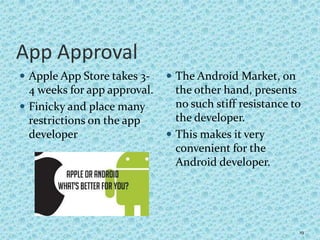 App Approval
 Apple App Store takes 3-
4 weeks for app approval.
 Finicky and place many
restrictions on the app
developer
 The Android Market, on
the other hand, presents
no such stiff resistance to
the developer.
 This makes it very
convenient for the
Android developer.
19
 