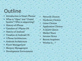Outline
 Introduction to Smart Phones
 What is “Open” and “Closed
System”? Who is supporting?
 History of iPhone
 Timeline of I Phone OS
 History of Android
 Timeline of Android OS
 I Phone Architecture
 Android Architecture
 Power Management
 Memory Management
 Development Environment
2
• Network Choices
• Hardware Choices
• Game Choices
• Application Choices
• A Quick Glance
• Market Share
• Income Factor
• Recent Acquirers
• Winner is… ?
 