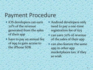 Payment Procedure
 iOS developers can earn
70% of the revenue
generated from the sales
of their app
 have to pay an annual fee
of $99 to gain access to
the iPhone SDK
 Android developers only
need to pay a one-time
registration fee of $25
 can earn 70% of revenue
of the sales of their app
 can also feature the same
app in other app
marketplaces too, if they
so wish
20
 
