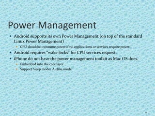 Power Management
 Android supports its own Power Management (on top of the standard
Linux Power Management)
 CPU shouldn't consume power if no applications or services require power.
 Android requires “wake locks” for CPU services request.
 iPhone do not have the power management toolkit as Mac OS does.
 Embedded into the core layer
 Support Sleep mode/ Airline mode
25
 