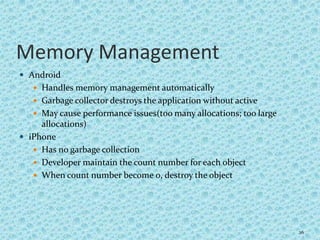 Memory Management
 Android
 Handles memory management automatically
 Garbage collector destroys the application without active
 May cause performance issues(too many allocations; too large
allocations)
 iPhone
 Has no garbage collection
 Developer maintain the count number for each object
 When count number become 0, destroy the object
26
 