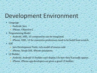 Development Environment
 Language
 Android, Java
 iPhone, Objective C
 Programming Model
 Android, XML, UI components can be integrated.
 iPhone, XML, UI for customize preferences need to be build from scratch.
 IDE
 Java Development Tools, rich model of source code.
 iPhone, Xcode IDE, iPhone simulators.
 UI Builder
 Android, Android UI builder can’t display UIs how they’ll actually appear.
 iPhone, iPhone app developers are given a good UI builder;
27
 