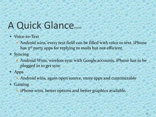 A Quick Glance(cont)
 Voice-to-Text
 Android wins, every text field can be filled with voice to text, iPhone
has 3rd party apps for replying to mails but not efficient.
 Syncing
 Android Wins, wireless sync with Google accounts, iPhone has to be
plugged in to get sync
 Apps
 Android wins, again open source, more apps and customizable
 Gaming
 iPhone wins, better options and better graphics available.
33
 