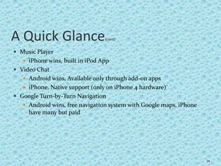 A Quick Glance(cont)
 Music Player
 iPhone wins, built in iPod App
 Video Chat
 Android wins, Available only through add-on apps
 iPhone, Native support (only on iPhone 4 hardware)`
 Google Turn-by-Turn Navigation
 Android wins, free navigation system with Google maps, iPhone
have many but paid
34
 