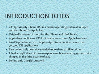INTRODUCTION TO IOS
 iOS (previously iPhone OS) is a mobile operating system developed
and distributed by Apple Inc.
 Originally released in 2007 for the iPhone and iPod Touch,
 Apple does not license iOS for installation on non-Apple hardware
 As of September 12, 2012, Apple's App Store contained more than
700,000 iOS applications
 have collectively been downloaded more than 30 billion times.
 It had a 14.9% share of the smartphone mobile operating system units
shipped in the third quarter of 2012
 behind only Google's Android
5
 
