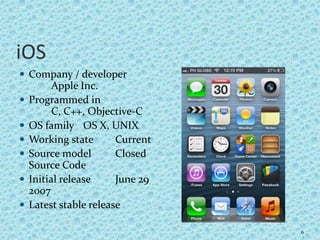 iOS
 Company / developer
Apple Inc.
 Programmed in
C, C++, Objective-C
 OS family OS X, UNIX
 Working state Current
 Source model Closed
Source Code
 Initial release June 29
2007
 Latest stable release
6
 