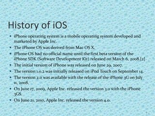 History of iOS
 iPhone operating system is a mobile operating system developed and
marketed by Apple Inc.
 The iPhone OS was derived from Mac OS X.
 iPhone OS had no official name until the first beta version of the
iPhone SDK (Software Development Kit) released on March 6, 2008.[2]
 The initial version of iPhone was released on June 29, 2007.
 The version 1.0.2 was initially released on iPod Touch on September 14.
 The version 2.0 was available with the release of the iPhone 3G on July
11, 2008.
 On June 17, 2009, Apple Inc. released the version 3.0 with the iPhone
3GS.
 On June 21, 2010, Apple Inc. released the version 4.0.
7
 