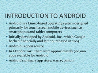 INTRODUCTION TO ANDROID
 Android is a Linux-based operating system designed
primarily for touchscreen mobile devices such as
smartphones and tablet computers
 Initially developed by Android, Inc., which Google
backed financially and later purchased in 2005.
 Android is open source
 In October 2012, there were approximately 700,000
apps available for Android
 Android's primary app store, was 25 billion.
8
 