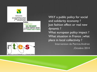WhY a public policy for social 
and solidarity économy ? 
Just fashion effect or real new 
dynamic ? 
What european policy impact ? 
What situation in France ; what 
place in local collectivity ? 
Intervention de Patricia Andriot 
,Octobre 2014 
 