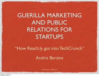 GUERILLA MARKETING
                          AND PUBLIC
                        RELATIONS FOR
                           STARTUPS
                     “How Reach.ly got into TechCrunch”

                               Andris Berzins

                                  Andris Berzins - @akberzins


Monday, 2 April 12
 