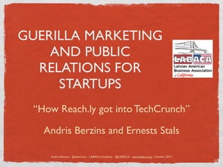 GUERILLA MARKETING
    AND PUBLIC
  RELATIONS FOR
     STARTUPS
 “How Reach.ly got into TechCrunch”

   Andris Berzins and Ernests Stals

    Andris Berzins - @akberzins - LABACA Academy - @LABACA - www.labaca.org - October 2011
 