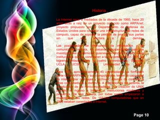 Page 10
Historia .
La Internet nace a mediados de la década de 1960, hace 20
años atrás a raíz de un proyecto conocido como ARPAnet;
proyecto propuesto por el Departamento de Defensa de
Estados Unidos para construir una infraestructura de redes de
cómputo, capaz de soportar la pérdida de una de sus partes
sin que eso afectara a las demás.
Las posibilidades de intercambio de información y de
comunicación remota, no pasaron desapercibidas para los
investigadores académicos, quienes comenzaron a pedir a sus
instituciones que se conectaran a la naciente red. En 1970 se
lograron enlazar entre sí cuatro universidades: Stanford,
UCLA, UCSB, y la Universidad de Utah.
Para 1972, aproximadamente 40 universidades ya formaban
parte de la ARPAnet, y sus computadoras tenían la capacidad
de intercambiar mensajes y archivos, además de controlar a
otras computadoras a distancia. A mediados de los setenta, la
introducción de las minicomputadoras y la creación de UNIX
permitió el ingreso a Internet a instituciones medianas y
pequeñas. De esa manera, por todas partes empezaron a
multiplicarse las redes. De 159,000 computadoras que en
1990 estaban conectadas a Internet.
 