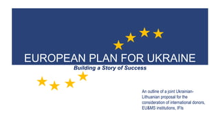 EUROPEAN PLAN FOR UKRAINE
Building a Story of Success
An outline of a joint Ukrainian-
Lithuanian proposal for the
consideration of international donors,
EU&MS institutions, IFIs
 