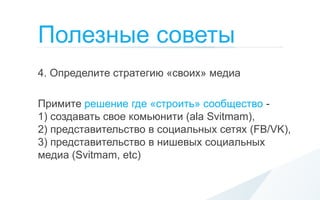 Полезные советы
4. Определите стратегию «своих» медиа

Примите решение где «строить» сообщество -
1) создавать свое комьюнити (ala Svitmam),
2) представительство в социальных сетях (FB/VK),
3) представительство в нишевых социальных
медиа (Svitmam, etc)
 