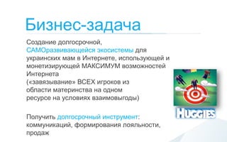 Бизнес-задача
Создание долгосрочной,
САМОразвивающейся экосистемы для
украинских мам в Интернете, использующей и
монетизирующей МАКСИМУМ возможностей
Интернета
(«завязывание» ВСЕХ игроков из
области материнства на одном
ресурсе на условиях взаимовыгоды)

Получить долгосрочный инструмент:
коммуникаций, формирования лояльности,
продаж
 