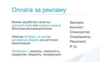 Оплата за рекламу
Можно заработать если вы           Баннеры
крупный игрок или лидер в нише с
богатыми рекламодателями           Контекст
                                   Спонсорство
Никогда не брать за основу         Спецпроекты
рекламную модель как источник
монетизации
                                   Placement
                                   И тд
Проблемы – кризисы, сезонность,
лидерство, бюджеты, конкуренция
 