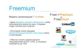 Freemium
Модель монетизации Freemium

- Даем базовую ценность бесплатно, чтобы
пользователь вошел во вкус. Создаем
magic moment для покупки.

- На втором этапе продаем
дополнительный контент или услуги (свои
и партнеров).

- Обычно платит низкий процент
пользователей (0,5%-1,5%), у нишевых
сообществ до 10%
 