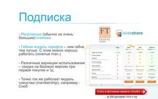 Подписка
- Регулярные (обычно не очень
большие) платежи

- Гибкая модель тарифов – чем гибче,
тем лучше. С этим можно хорошо
работать (revenue man.)

- Различные вариации использования
– скидка на базовую версию при
первой покупке и тд

- Точно так же работает модель
членства (membership), например -
Сноб

                                       за 350 долларов США в год
 